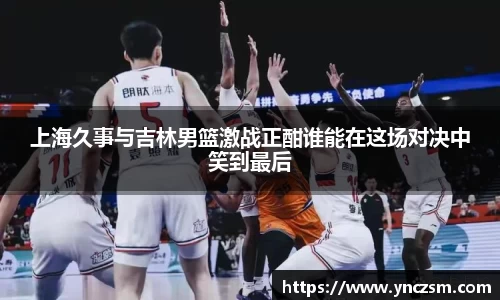 上海久事与吉林男篮激战正酣谁能在这场对决中笑到最后