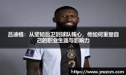 吕迪格：从坚韧后卫到球队核心，他如何重塑自己的职业生涯与影响力